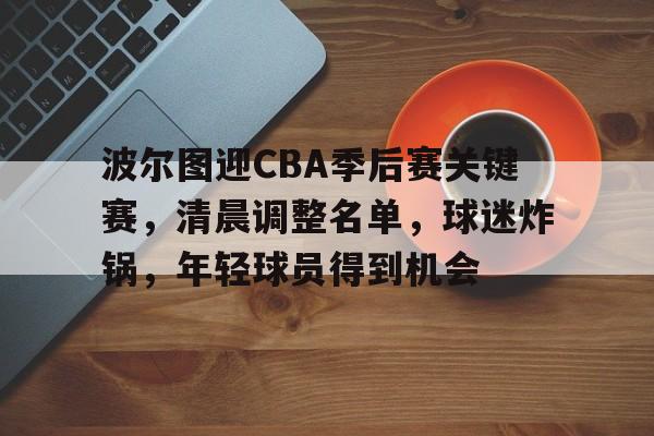 leyu-波尔图迎CBA季后赛关键赛，清晨调整名单，球迷炸锅，年轻球员得到机会的简单介绍-leyu